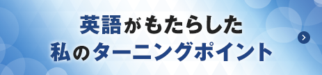 「英語がもたらした私のターニングポイント」の記事一覧へ