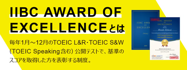 IIBC AWARD OF EXCELLENCEとは、毎年1月〜12月までに行われるTOEIC Listening & Reading Test・TOEIC Speaking & Writing Tests・TOEIC Speaking Testの公開テストで、基準のスコアを取得した受験者を表彰する制度です。