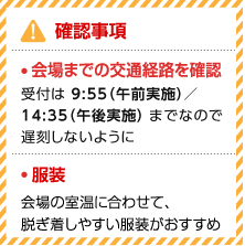 確認事項 ・会場までの交通経路を確認 受付は9:55（午前実施）／14:35（午後実施）までなので、遅刻しないように ・服装 会場の室温に合わせて、脱ぎ着しやすい服装がおすすめ