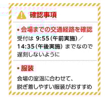 確認事項 ・会場までの交通経路を確認 受付は9:55（午前実施）／14:35（午後実施）までなので、遅刻しないように ・服装 会場の室温に合わせて、脱ぎ着しやすい服装がおすすめ