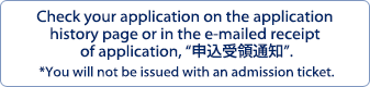 	Check your application on the application history page or in the e-mailed receipt of application, “申込受領通知”. *You will not be issued with an admission ticket.
