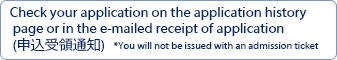 Check your application on the application history page or in the e-mailed receipt of application (申込受領通知)*You will not be issued with an admission ticket.