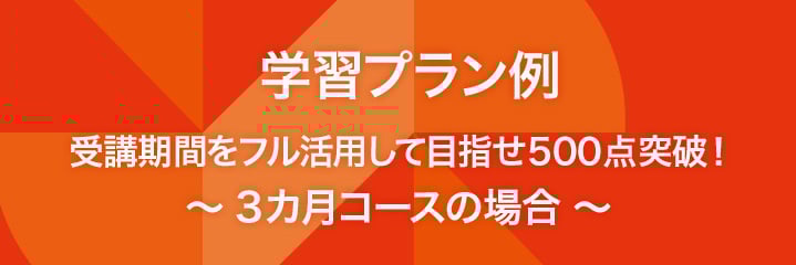 学習プラン例 受講期間をフル活用して目指せ500点突破！　～3カ月コースの場合 ～