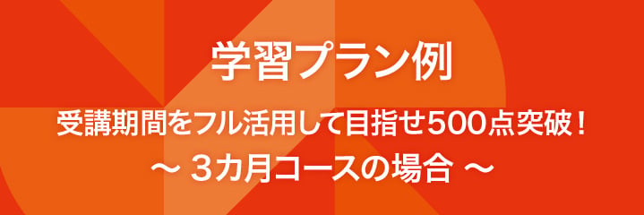 学習プラン例 受講期間をフル活用して目指せ500点突破！　～3カ月コースの場合 ～