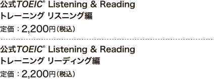 公式TOEIC Listening & Reading トレーニング リスニング編 定価 ： 2,200円（税込） 公式TOEIC Listening & Reading トレーニング リーディグ編 定価 ： 2,200円（税込） 新形式問題対応 最新刊