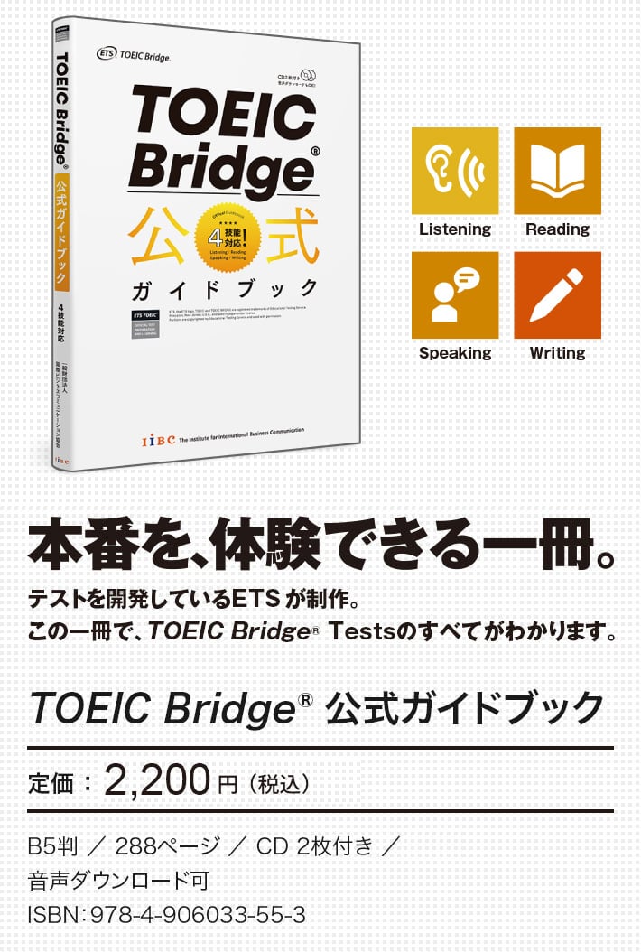 本番を、体験できる一冊。テストを開発しているETSが制作。この一冊で、TOEIC Bridge Testsのすべてがわかります。　TOEIC Bridge 公式ガイドブック　定価：2,200円（税込）　B5判／288ページ／音声CD2枚付き／音声ダウンロード可　ISBN：978-4-906033-55-3