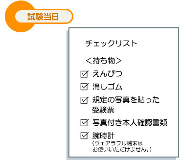 試験当日 チェックリスト ＜持ち物＞ えんぴつ 消しゴム 規定の写真を貼った受験票 写真付き本人確認書類 腕時計（ウェアラブル端末はお使いいただけません。）