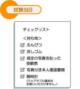試験当日 チェックリスト ＜持ち物＞ えんぴつ 消しゴム 規定の写真を貼った受験票 写真付き本人確認書類 腕時計（ウェアラブル端末はお使いいただけません。）