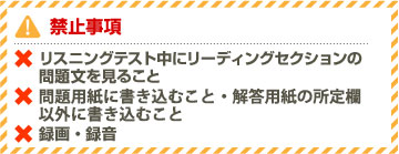 禁止事項 ×リスニングテスト中にリーディングセクションの問題文を見ること ×問題用紙に書き込むこと・解答用紙の所定欄以外に書き込むこと ×録画・録音