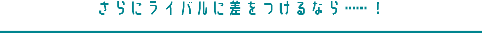 さらにライバルに差をつけるなら……！