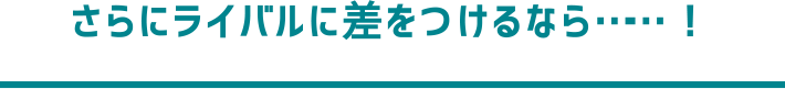 さらにライバルに差をつけるなら……！