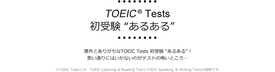 TOEIC® Tests 初受験“あるある”　意外とありがちなTOEIC Tests 初受験“あるある”！　思い通りにいかないのがテストの怖いところ…　※TOEIC Testsとは、TOEIC Listening & Reading TestとTOEIC Speaking ＆ Writing Testsの総称です。