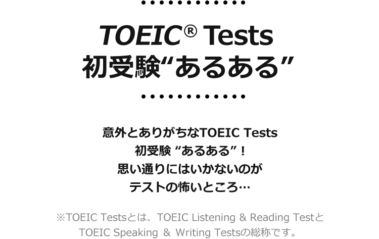TOEIC® Tests 初受験“あるある”　意外とありがちなTOEIC Tests 初受験“あるある”！　思い通りにいかないのがテストの怖いところ…　※TOEIC Testsとは、TOEIC Listening & Reading TestとTOEIC Speaking ＆ Writing Testsの総称です。