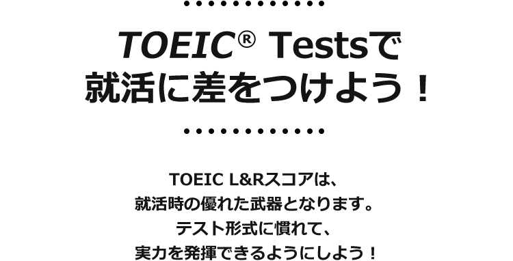 TOEIC® Tests　就活に差をつけよう！TOEIC L&Rスコアは、就活時の優れた武器となります。テスト形式に慣れて、実力を発揮できるようにしよう！