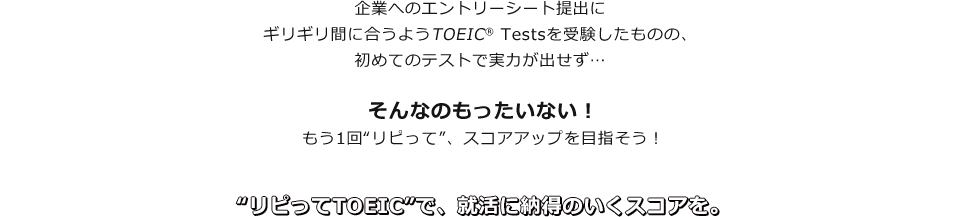 企業へのエントリーシート提出にギリギリ間に合うようTOEIC® Testsを受験したものの、初めてのテストで実力が出せず…そんなのもったいない！　もう1回“リピって”、スコアアップを目指そう！　“リピってTOEIC”で、就活に納得のいくスコアを。