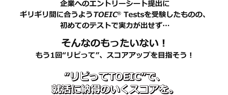 企業へのエントリーシート提出にギリギリ間に合うようTOEIC® Testsを受験したものの、初めてのテストで実力が出せず…そんなのもったいない！　もう1回“リピって”、スコアアップを目指そう！　“リピってTOEIC”で、就活に納得のいくスコアを。