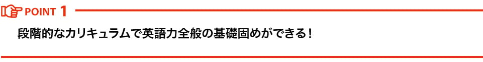 POINT1 段階的なカリキュラムで英語力全般の基礎固めができる！