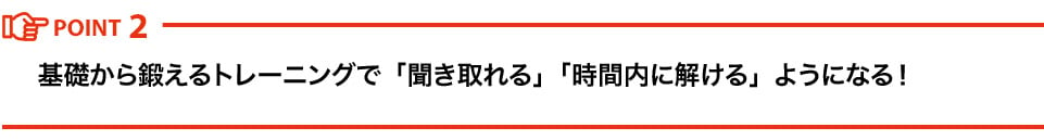 POINT2 基礎から鍛えるトレーニングで「聞き取れる」「時間内に解ける」ようになる！ 