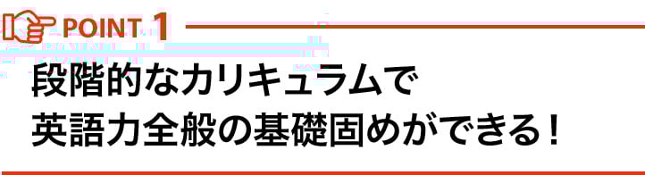 POINT1 段階的なカリキュラムで英語力全般の基礎固めができる！
