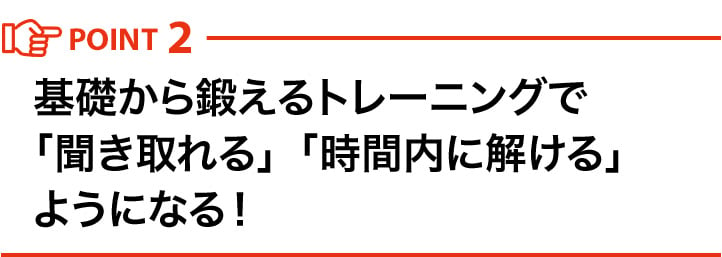 POINT2 基礎から鍛えるトレーニングで「聞き取れる」「時間内に解ける」ようになる！ 