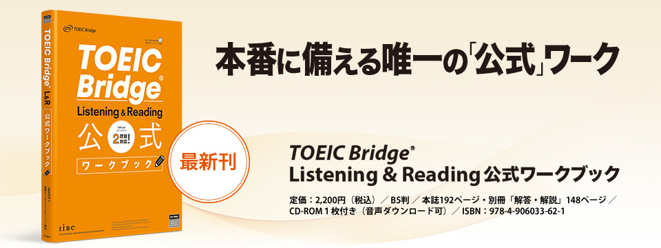 本番に備える唯一の「公式ワーク」 TOEIC Bridge Listening & Reading 公式ワークブック　定価：2,200円（税込）　B5判／本誌192ページ・別冊「解答・解説」148ページ／CD-ROM1枚付き（音声ダウンロード可）／ISBN：978-4-906033-62-1