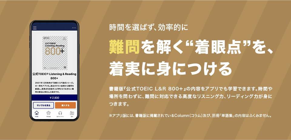 時間を選ばず、効率的に 難問を解く“着眼点”を、着実に身につける 書籍版『公式TOEIC(R) L&R 800+』の内容をアプリでも学習できます。時間や場所を問わずに、難問に対応できる高度なリスニング力、リーディング力が身につきます。 ※アプリ版には、書籍版に掲載されているColumn（コラム）及び、別冊「単語集」の内容はふくみません。