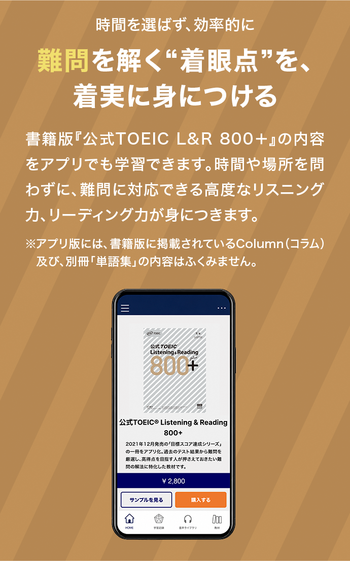 時間を選ばず、効率的に 難問を解く“着眼点”を、着実に身につける 書籍版『公式TOEIC(R) L&R 800+』の内容をアプリでも学習できます。時間や場所を問わずに、難問に対応できる高度なリスニング力、リーディング力が身につきます。 ※アプリ版には、書籍版に掲載されているColumn(コラム)及び、別冊「単語集」の内容はふくみません。
