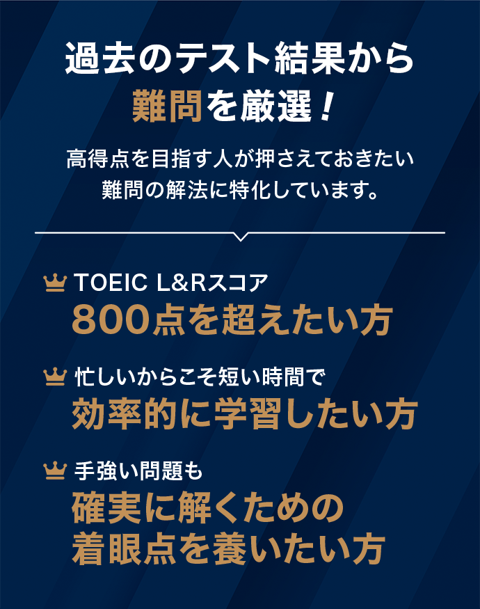 過去のテスト結果から難問を厳選! 高得点を目指す人が押さえておきたい難問の解法に特化しています。 TOEIC L&R スコア800点を超えたい方 / 忙しいからこそ短い時間で効率的に学習したい方 / 手強い問題も確実に解くための着眼点を養いたい方