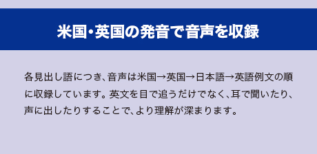 米国・英国の発音で音声を収録　各見出し語につき、音声は米国→英国→日本→英語例文の順に収録しています。英文を目で追うだけでなく、耳で聞いたり、声に出したりすることで、より理解が深まります。