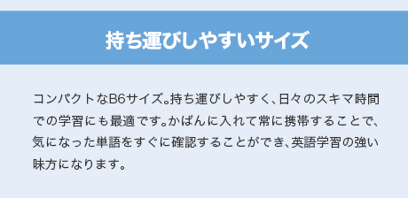 持ち運びしやすいサイズ　コンパクトなB6サイズ。持ち運びしやすく、日々のスキマ時間での学習にも最適です。かばんに入れて常に携帯することで、気になった単語をすぐに確認することができ、英語学習の強い味方になります。