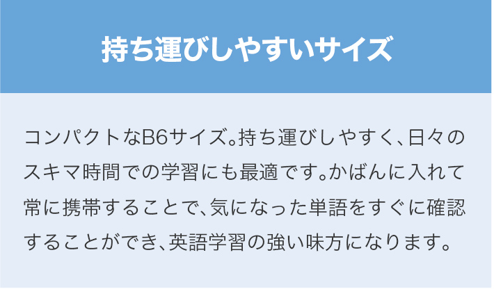 持ち運びしやすいサイズ　コンパクトなB6サイズ。持ち運びしやすく、日々のスキマ時間での学習にも最適です。かばんに入れて常に携帯することで、気になった単語をすぐに確認することができ、英語学習の強い味方になります。