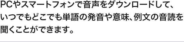 PCやスマートフォンで音声をダウンロードして、いつでもどこでも単語の発音や意味、例文の音読を聞くことができます。