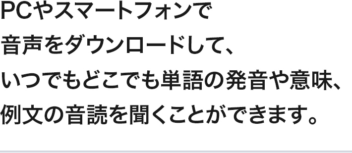 PCやスマートフォンで音声をダウンロードして、いつでもどこでも単語の発音や意味、例文の音読を聞くことができます。