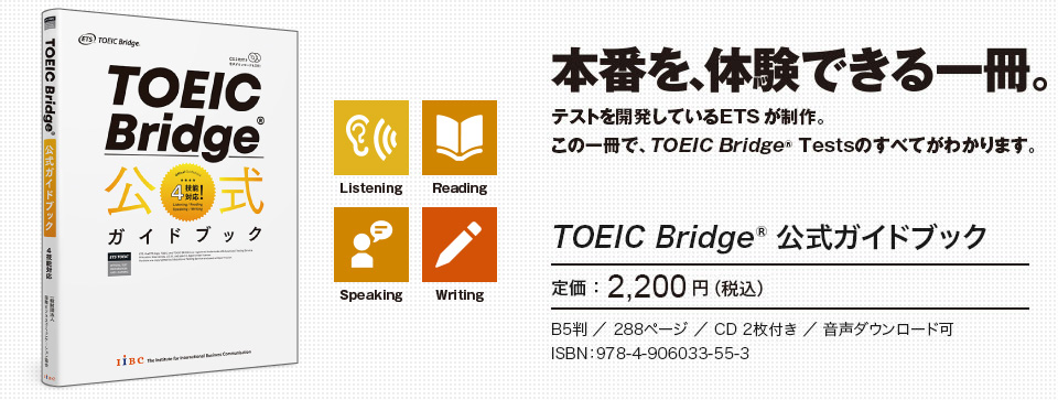 本番を、体験できる一冊。テストを開発しているETSが制作。この一冊で、TOEIC Bridge Testsのすべてがわかります。　TOEIC Bridge 公式ガイドブック　定価：2,200円（税込）　B5判／288ページ／音声CD2枚付き／音声ダウンロード可　ISBN：978-4-906033-55-3