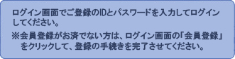 ログイン画面でご登録のIDとパスワードを入力してログインしてください。※ID登録がお済でない方は、ログイン画面の「ID登録はこちら」をクリックして、登録のお手続きを完了させてください。 