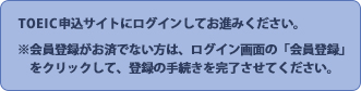 TOEIC申込サイトにログインしてお進みください。※会員登録がお済でない方は、ログイン画面の「会員登録」　をクリックして、登録の手続きを完了させてください。