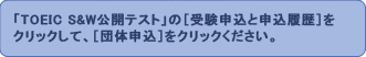 「TOEIC S&W公開テスト」の[受験申込と申込履歴]をクリックして、[団体申込]をクリックしてください。 