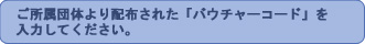 ご所属団体より配布された「バウチャーコード」を入力してください。 