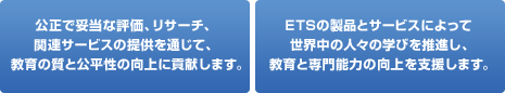 公正で妥当な評価、リサーチ、関連サービスの提供を通じて、教育の質と公平性の向上に貢献します。/ ETSの製品とサービスによって世界中の人々の学びを推進し、教育と専門能力の向上を支援します。