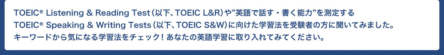 TOEIC Listening & Reading Test（以下、TOEIC L&R）や”英語で話す・書く能力”を測定する TOEIC Speaking & Writing Tests（以下、TOEIC S&W）に向けた学習法を受験者の方に聞いてみました。 キーワードから気になる学習法をチェック！あなたの英語学習に取り入れてみてください。