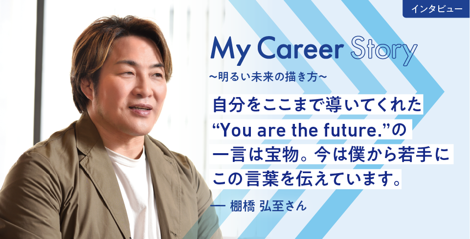 My Career Story 〜明るい未来の描き方〜　自分をここまで導いてくれた“You are the future.”の一言は宝物。今は僕から若手にこの言葉を伝えています。